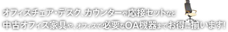 オフィスチェア・デスク、カウンターや応接セットなど中古オフィス家具や、オフィスで必要なOA機器までお得に揃います！
